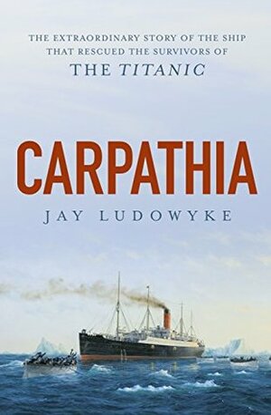 Carpathia: The extraordinary story of the ship that rescued the survivors of the Titanic by Jay Ludowyke