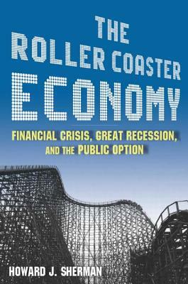 The Roller Coaster Economy: Financial Crisis, Great Recession, and the Public Option: Financial Crisis, Great Recession, and the Public Option by Howard J. Sherman