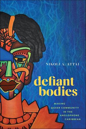 Defiant Bodies: Making Queer Community in the Anglophone Caribbean by Nikoli A. Attai