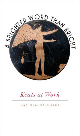 A Brighter Word Than Bright: Keats at Work by Dan Beachy-Quick