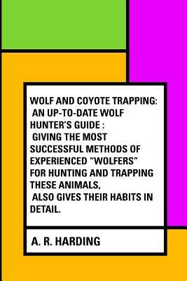 Wolf and Coyote Trapping: An Up-to-Date Wolf Hunter's Guide: Giving the Most Successful Methods of Experienced "Wolfers" for Hunting and Trappin by A. R. Harding