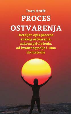 Proces Ostvarenja: Detaljan Opis Procesa Svakog Ostvarenja, Zakona Privlacenja, Od Uma Do Materije by Ivan Antic