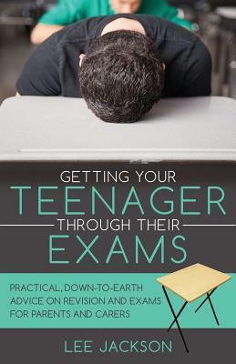 Getting Your Teenager Through Their Exams: Practical, down to earth advice on revision and exams for parents and carers by Lee Jackson