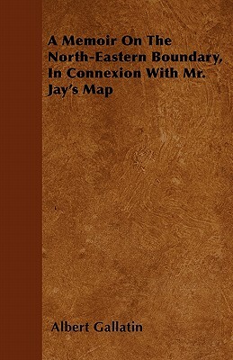 A Memoir On The North-Eastern Boundary, In Connexion With Mr. Jay's Map by Albert Gallatin