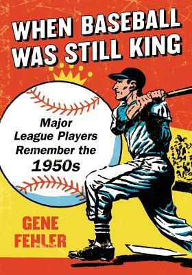 When Baseball Was Still King: Major League Players Remember the 1950s by Gene Fehler