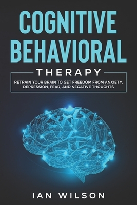 Cognitive Behavioral Therapy: Retrain Your Brain to Get Freedom from Anxiety, Depression, Fear, and Negative Thoughts by Ian Wilson