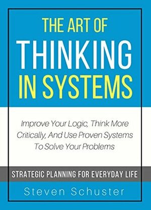 The Art Of Thinking In Systems: Improve Your Logic, Think More Critically, And Use Proven Systems To Solve Your Problems - Strategic Planning For Everyday Life by Steven Schuster