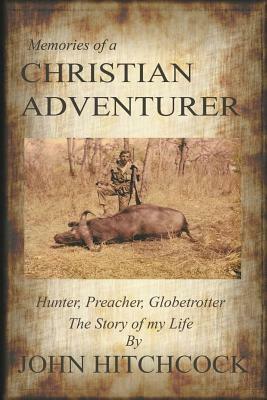 Memories of a Christian Adventurer: Hunter, Preacher, Globetrotter by John Hitchcock