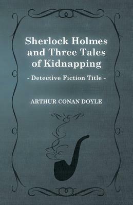 Sherlock Holmes and Three Tales of Kidnapping (a Collection of Short Stories) by Arthur Conan Doyle