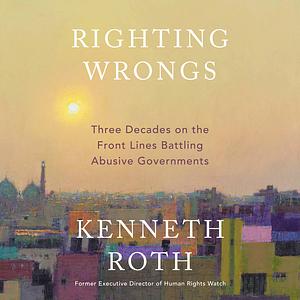 Righting Wrongs: Three Decades on the Front Lines Battling Abusive Governments by Kenneth Roth