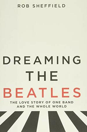 Dreaming the Beatles: The Love Story of One Band and the Whole World by Rob Sheffield