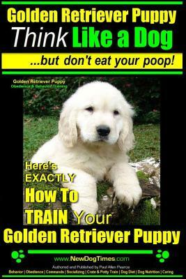 Golden Retriever Puppy - Think Like a Dog But Don't Eat Your Poop! - Golden Retriever Puppy Obedience & Behavior Training -: Here's EXACTLY How to TRA by Paul Allen Pearce