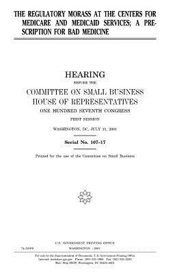 The regulatory morass at the Centers for Medicare and Medicaid Services: a prescription for bad medicine by Committee on Small Business, United States Congress, United States House of Representatives