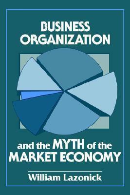 Business Organization and the Myth of the Market Economy by William Lazonick