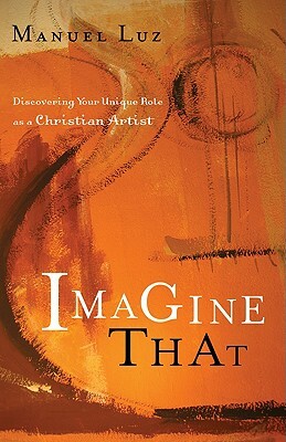 Imagine That: Discovering Your Unique Role as a Christian Artist by Manuel Luz