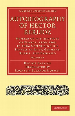 Autobiography of Hector Berlioz: Volume 1: Member of the Institute of France, from 1803 to 1869; Comprising His Travels in Italy, Germany, Russia, and by Hector Berlioz