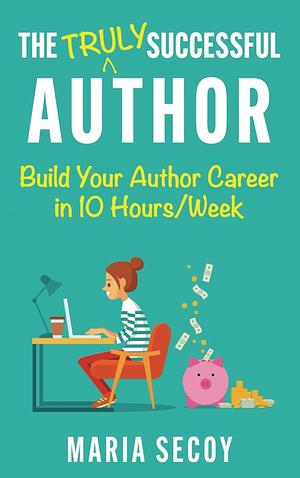 The Truly Successful Author: Build Your Author Career in 10 Hours/week by Maria Secoy