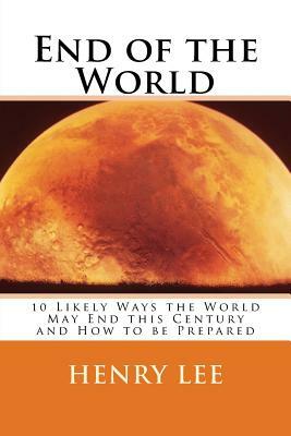 End of the World: 10 Likely Ways the World May End this Century and How to be Prepared by Henry Lee