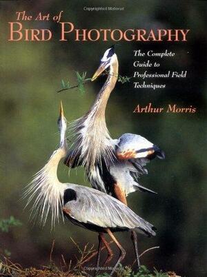 The Art of Bird Photography: The Complete Guide to Professional Field Techniques by Arthur Morris