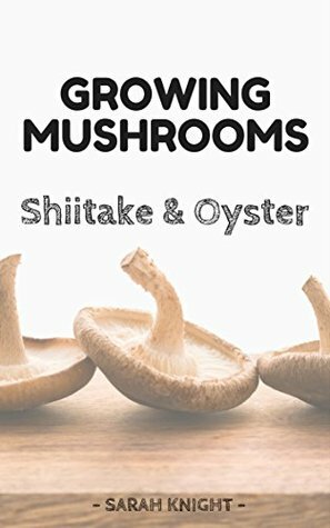 Growing Shiitake and Oyster Mushrooms: Beginner's Reference Guide For Growing Shiitake and Oyster Mushrooms For Pleasure and Selling Them For Profit (Natural ... and Gardening With Sarah Knight Book 3) by Sarah Knight