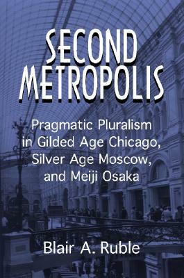 Second Metropolis: Pragmatic Pluralism in Gilded Age Chicago, Silver Age Moscow, and Meiji Osaka by Blair A. Ruble