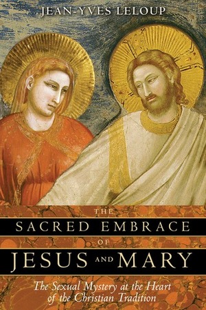 The Sacred Embrace of Jesus and Mary: The Sexual Mystery at the Heart of the Christian Tradition by Jean-Yves Leloup, Joseph Rowe