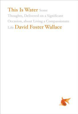 This Is Water: Some Thoughts, Delivered on a Significant Occasion, about Living a Compassionate Life by David Foster Wallace