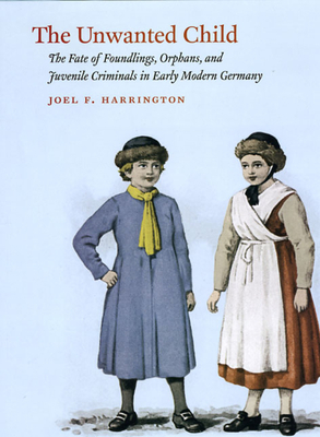 The Unwanted Child: The Fate of Foundlings, Orphans, and Juvenile Criminals in Early Modern Germany by Joel F. Harrington