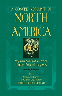 A Concise Account of North America, 1765with Preface and Appendix by His 5th Great Nephew, William Michael Gorman by Major Robert Rogers, Robert Rogers