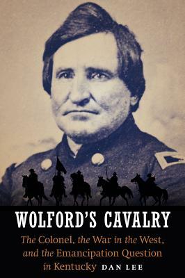 Wolford's Cavalry: The Colonel, the War in the West, and the Emancipation Question in Kentucky by Dan Lee