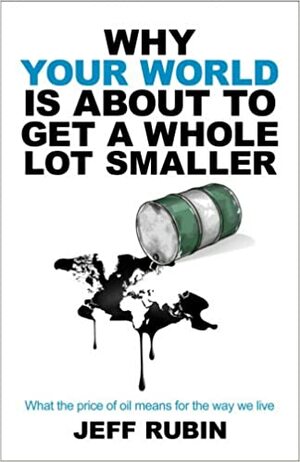 Why Your World is About to Get a Whole Lot Smaller: What the Price of Oil Means for the Way We Live by Jeff Rubin
