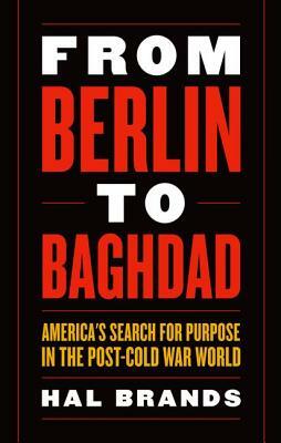 From Berlin to Baghdad: America's Search for Purpose in the Post-Cold War World by Hal Brands