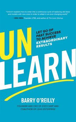 Unlearn: Let Go of Past Success to Achieve Extraordinary Results by Barry O'Reilly
