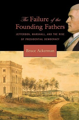 Failure of the Founding Fathers: Jefferson, Marshall, and the Rise of Presidential Democracy by Bruce Ackerman