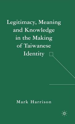 Legitimacy, Meaning and Knowledge in the Making of Taiwanese Identity by M. Harrison