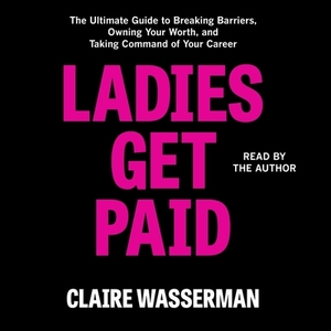Ladies Get Paid: The Ultimate Guide to Breaking Barriers, Owning Your Worth, and Taking Command of Your Career by Claire Wasserman