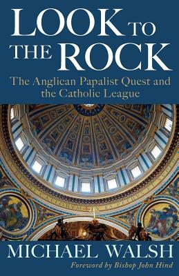 Look to the Rock: The Catholic League and the Anglican Papalist Quest for Reunion by Michael J. Walsh