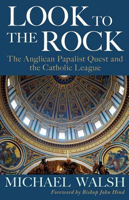 Look to the Rock: The Catholic League and the Anglican Papalist Quest for Reunion by Michael J. Walsh