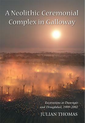 A Neolithic Ceremonial Complex in Galloway: Excavations at Dunragit and Droughduil, 1999-2002 by Julian Thomas