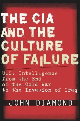 The CIA and the Culture of Failure: U.S. Intelligence from the End of the Cold War to the Invasion of Iraq by John Diamond