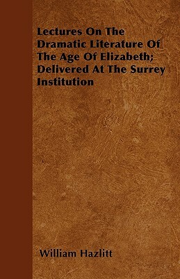 Lectures On The Dramatic Literature Of The Age Of Elizabeth; Delivered At The Surrey Institution by William Hazlitt