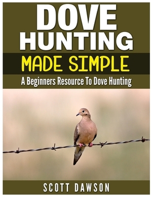 Dove Hunting Made Simple: A Beginners Resource to Dove Hunting by Scott Dawson