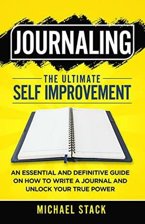 Journaling | The Ultimate Self Improvement: An Essential and Definitive Guide on How to Write a Journal and Unlock Your True Power by Michael Stack