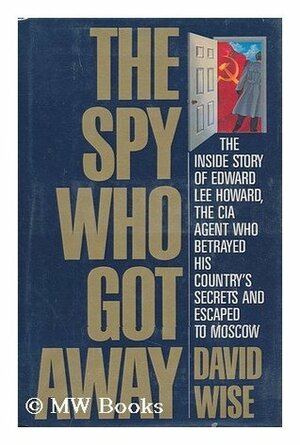 The Spy Who Got Away: The Inside Story of Edward Lee Howard, the Man who Betrayed His Country's Secrets and Escaped to Moscow by David Wise
