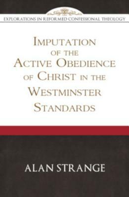 The Imputation of the Active Obedience of Christ in the Westminster Standards (Explorations in Reformed Confessional Theology) by Alan D. Strange