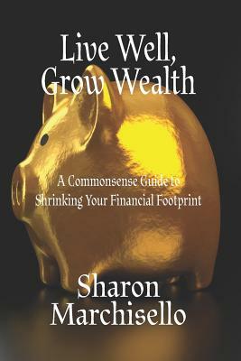 Live Well, Grow Wealth: A Commonsense Guide to Shrinking Your Financial Footprint by Sharon Marchisello