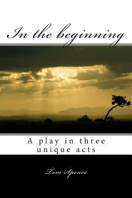 In the beginning: A play in three unique acts by Tom Spence