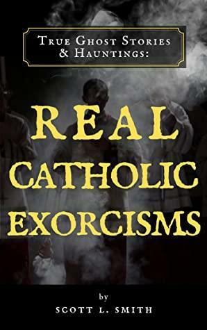 True Ghost Stories & Hauntings: Real Catholic Exorcisms by Scott L. Smith