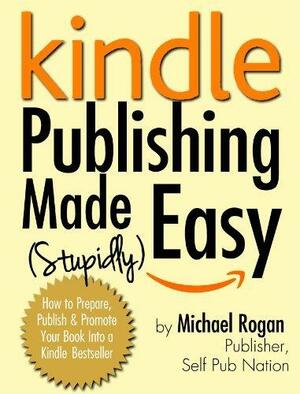 Kindle Publishing Made (Stupidly) Easy - How to Prepare, Self Publish and Promote Your Book Into a Kindle Bestseller by Michael Rogan, Michael Rogan