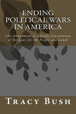 Ending Political Wars in America: (An Amendment to a Godly Constitution of the Laws for the People and Land) by Tracy E. Bush